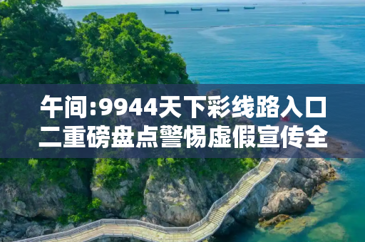 午间:9944天下彩线路入口二重磅盘点警惕虚假宣传全面释义