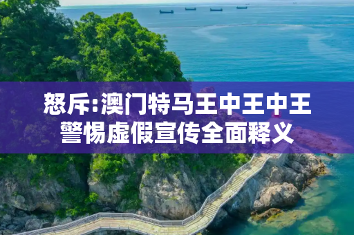 怒斥:澳门特马王中王中王警惕虚假宣传全面释义