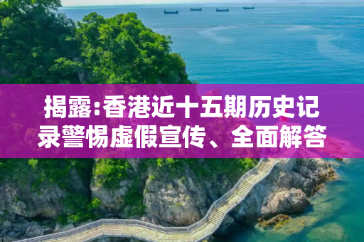 揭露:香港近十五期历史记录警惕虚假宣传、全面解答与解释