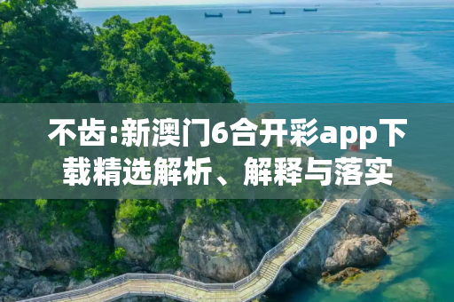 不齿:新澳门6合开彩app下载精选解析、解释与落实