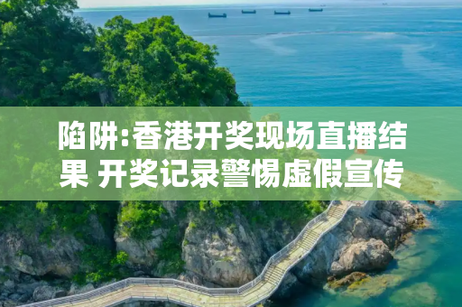 陷阱:香港开奖现场直播结果 开奖记录警惕虚假宣传全面释义