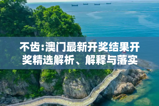 不齿:澳门最新开奖结果开奖精选解析、解释与落实