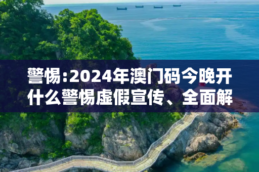 警惕:2024年澳门码今晚开什么警惕虚假宣传、全面解答与解释