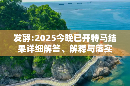 发酵:2025今晚已开特马结果详细解答、解释与落实
