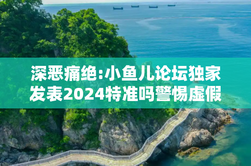 深恶痛绝:小鱼儿论坛独家发表2024特准吗警惕虚假宣传全面释义