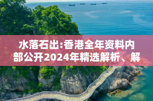 水落石出:香港全年资料内部公开2024年精选解析、解释与落实
