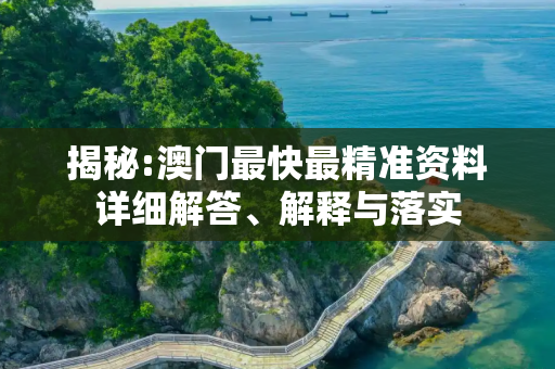 揭秘:澳门最快最精准资料详细解答、解释与落实