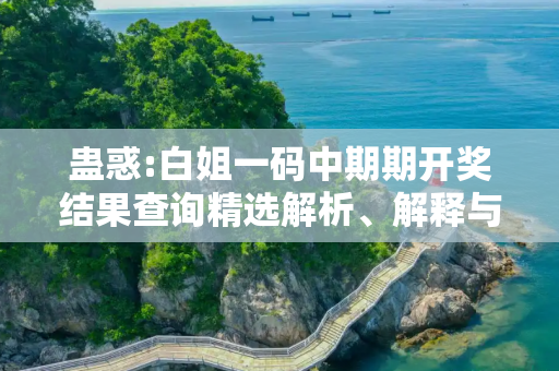 蛊惑:白姐一码中期期开奖结果查询精选解析、解释与落实