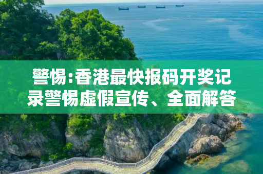 警惕:香港最快报码开奖记录警惕虚假宣传、全面解答与解释