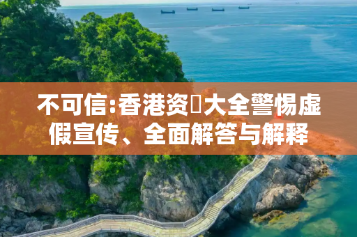不可信:香港资枓大全警惕虚假宣传、全面解答与解释