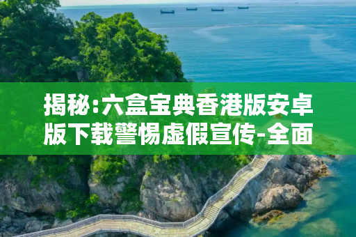 揭秘:六盒宝典香港版安卓版下载警惕虚假宣传-全面释义
