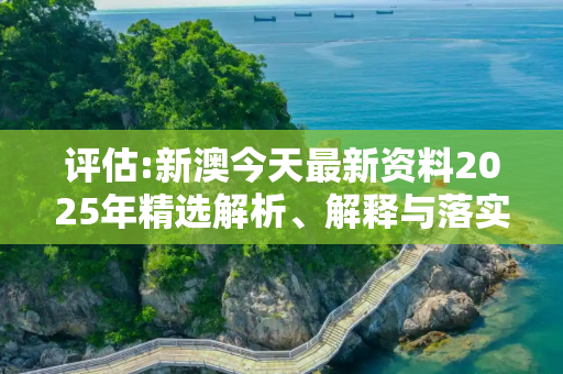 评估:新澳今天最新资料2025年精选解析、解释与落实