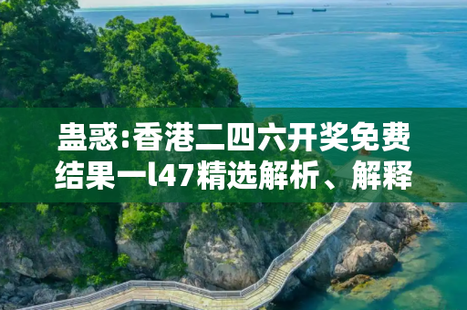 蛊惑:香港二四六开奖免费结果一l47精选解析、解释与落实