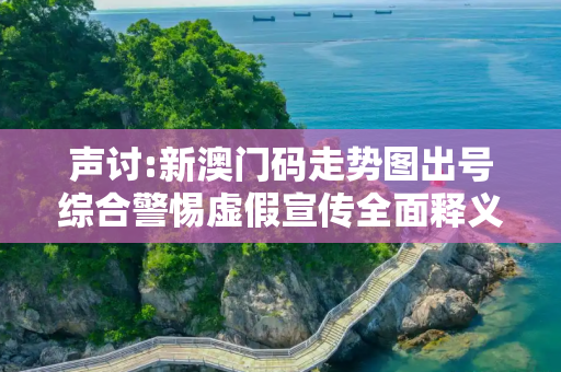 声讨:新澳门码走势图出号综合警惕虚假宣传全面释义