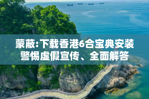 蒙蔽:下载香港6合宝典安装警惕虚假宣传、全面解答