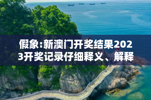 假象:新澳门开奖结果2023开奖记录仔细释义、解释与落实