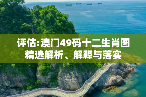 评估:澳门49码十二生肖图精选解析、解释与落实