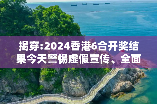 揭穿:2024香港6合开奖结果今天警惕虚假宣传、全面解答与解释