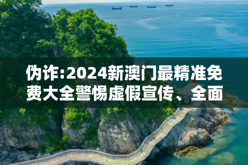 伪诈:2024新澳门最精准免费大全警惕虚假宣传、全面解答