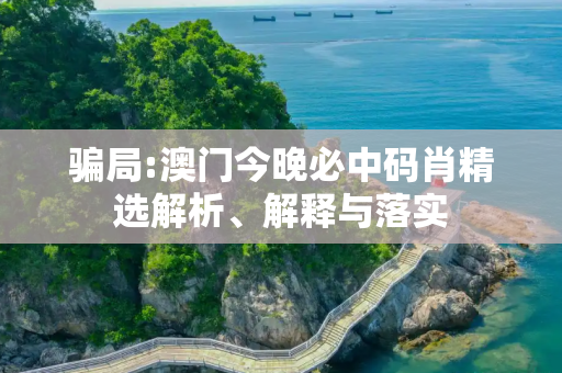 骗局:澳门今晚必中码肖精选解析、解释与落实