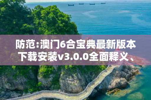 防范:澳门6合宝典最新版本下载安装v3.0.0全面释义、解释与落实