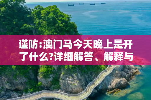 谨防:澳门马今天晚上是开了什么?详细解答、解释与落实