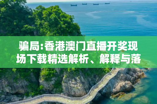 骗局:香港澳门直播开奖现场下载精选解析、解释与落实