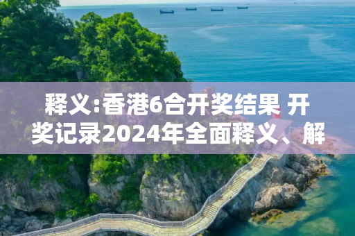 释义:香港6合开奖结果 开奖记录2024年全面释义、解释与落实