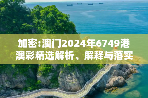 加密:澳门2024年6749港澳彩精选解析、解释与落实