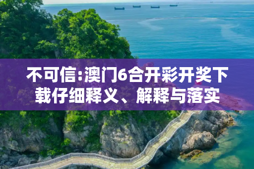 不可信:澳门6合开彩开奖下载仔细释义、解释与落实