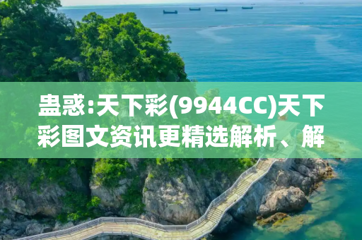 蛊惑:天下彩(9944CC)天下彩图文资讯更精选解析、解释与落实