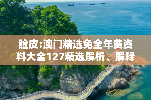 脸皮:澳门精选免全年费资料大全127精选解析、解释与落实