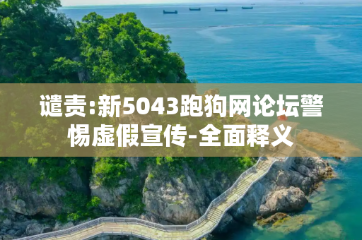 谴责:新5043跑狗网论坛警惕虚假宣传-全面释义