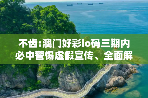 不齿:澳门好彩io码三期内必中警惕虚假宣传、全面解答与解释