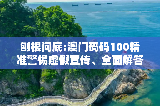 刨根问底:澳门码码100精准警惕虚假宣传、全面解答