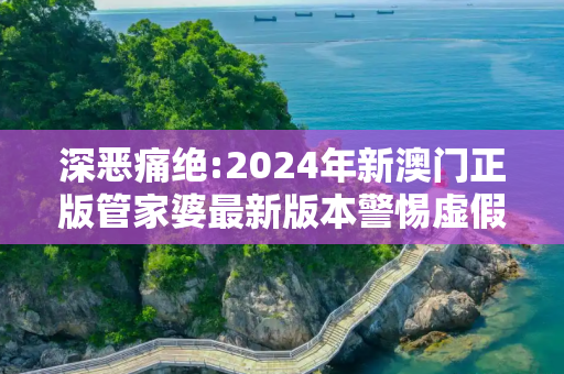 深恶痛绝:2024年新澳门正版管家婆最新版本警惕虚假宣传、全面解答与解释