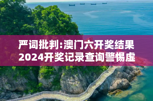 严词批判:澳门六开奖结果2024开奖记录查询警惕虚假宣传-全面释义、解释与落实