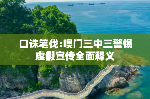 口诛笔伐:噢门三中三警惕虚假宣传全面释义