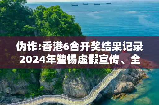 伪诈:香港6合开奖结果记录2024年警惕虚假宣传、全面解答