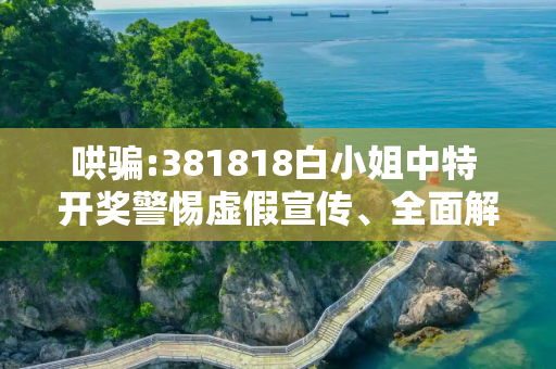 哄骗:381818白小姐中特 开奖警惕虚假宣传、全面解答与解释