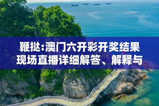 鞭挞:澳门六开彩开奖结果现场直播详细解答、解释与落实